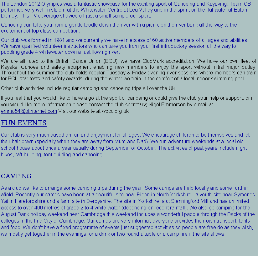 Text Box: We are based on the River Wensum in Fakenham. We are fortunate to have our very own storage hut and ample free parking. We cater for all abilities and welcome complete beginners to expert paddlers. Canoeing can take you from a gentle toodle down the river with a picnic on the river bank all the way to the excitement of top class competition. We are mainly a flat water touring club with the occasional trip on some grade 2 and 3 moving water. We enjoy paddling the river Wensum and also make good use of the beautiful creeks and beaches along the Norfolk coat.Our club was formed in 1981 and we currently we have in excess of 60 active members of all ages and abilities. We have qualified volunteer instructors who can take you from your first introductory session all the way to paddling grade 4 whitewater down a fast flowing river. We are affiliated to the British Canoe Union (BCU), we have ClubMark accreditation. We have our own fleet of Kayaks, Canoes and safety equipment enabling new members to enjoy the sport without initial major outlay. Throughout the summer the club holds regular Tuesday & Friday evening river sessions where members can train for BCU star tests and safety awards, during the winter we train in the comfort of a local indoor swimming pool.Other club activities include regular camping and canoeing trips all over the UK.If you feel that you would like to have a go at the sport of canoeing or could give the club your help or support, or if you would like more information please contact the club secretary; Nigel Emmerson by e-mail at . wensumospreys@gmail.com   or Visit our website at wocc.org.ukFUN EVENTSOur club is very much based on fun and enjoyment for all ages. We encourage children to be themselves and let their hair down (specially when they are away from Mum and Dad). We run adventure weekends at a local old school house about once a year usually during September or October. The activities of past years include night hikes, raft building, tent building and canoeing.CAMPINGAs a club we like to arrange some camping trips during the year. Some camps are held locally and some further afield. Recently our camps have been at a beautiful site in St Neots. We also go camping for the August Bank holiday weekend near Cambridge this weekend includes a wonderful paddle through the Backs of the colleges in the fine City of Cambridge. Our camps are very informal, everyone provides their own transport, tents and food. We don't have a fixed programme of events just suggested activities so people are free do as they wish, we mostly get together in the evenings for a drink or two round a table or a camp fire if the site allows